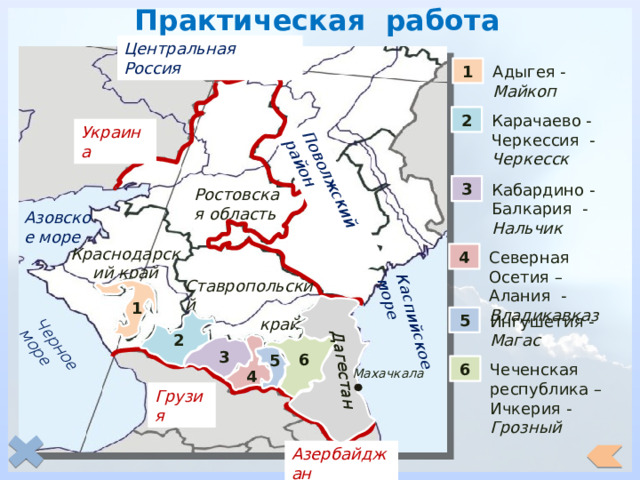 Практическая работа Поволжский район Черное море Каспийское море Дагестан Центральная Россия Адыгея - Майкоп 1 Карачаево -Черкессия - Черкесск 2 Украина 3 Кабардино - Балкария - Нальчик Ростовская область Азовское море Краснодарский край Северная Осетия – Алания - Владикавказ 4 Ставропольский край 1 5 Ингушетия - Магас 2 3 6 5 6 Чеченская республика – Ичкерия - Грозный Махачкала 4 Грузия Азербайджан 