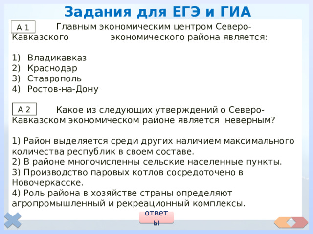 Задания для ЕГЭ и ГИА  Главным экономическим центром Северо-Кавказского экономического района является: Владикавказ Краснодар Ставрополь Ростов-на-Дону  Какое из следующих утверждений о Северо-Кавказском экономическом районе является неверным? 1) Район выделяется среди других наличием максимального количества республик в своем составе. 2) В районе многочисленны сельские населенные пункты. 3) Производство паровых котлов сосредоточено в Новочеркасске. 4) Роль района в хозяйстве страны определяют агропромышленный и рекреационный комплексы. А 1 А 2 ответы 
