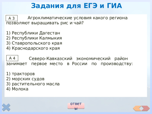 Задания для ЕГЭ и ГИА  Агроклиматические условия какого региона позволяют выращивать рис и чай? 1) Республики Дагестан 2) Республики Калмыкия 3) Ставропольского края 4) Краснодарского края  Северо-Кавказский экономический район занимает первое место в России по производству: 1) тракторов 2) морских судов 3) растительного масла 4) Молока А 3 А 4 ответы 