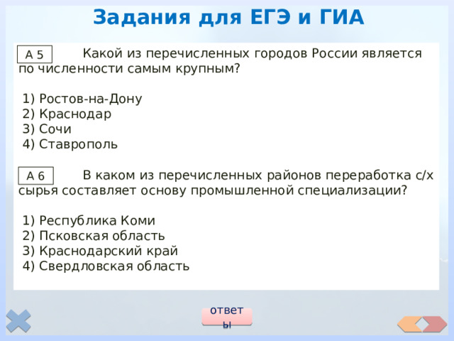 Задания для ЕГЭ и ГИА  Какой из перечисленных городов России является по численности самым крупным?  1) Ростов-на-Дону  2) Краснодар  3) Сочи  4) Ставрополь  В каком из перечисленных районов переработка с/х сырья составляет основу промышленной специализации?  1) Республика Коми  2) Псковская область  3) Краснодарский край  4) Свердловская область А 5 А 6 ответы 