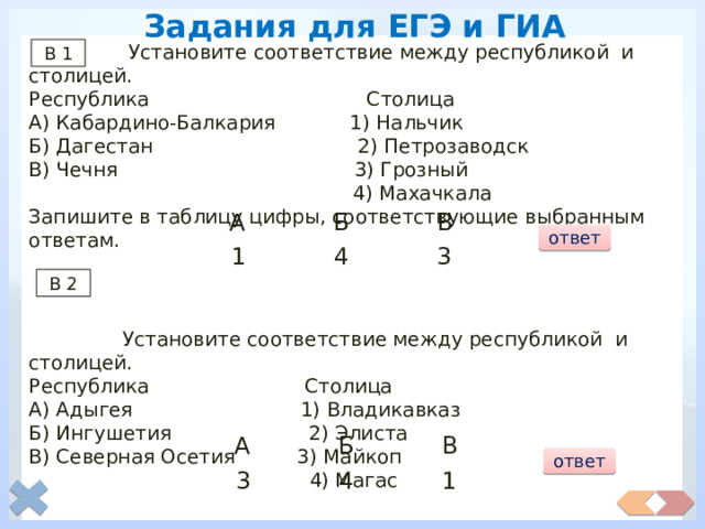 Задания для ЕГЭ и ГИА  Установите соответствие между республикой и столицей. Республика Столица А) Кабардино-Балкария 1) Нальчик Б) Дагестан 2) Петрозаводск В) Чечня 3) Грозный  4) Махачкала Запишите в таблицу цифры, соответствующие выбранным ответам.  Установите соответствие между республикой и столицей. Республика Столица А) Адыгея 1) Владикавказ Б) Ингушетия 2) Элиста В) Северная Осетия 3) Майкоп  4) Магас В 1 А Б В ответ 4 3 1 В 2 А Б В ответ 3 4 1 