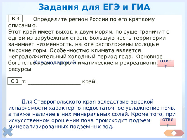 Задания для ЕГЭ и ГИА  Определите регион России по его краткому описанию. В 3 Этот край имеет выход к двум морям, по суше граничит с одной из зарубежных стран. Большую часть территории занимает низменность, на юге расположены молодые высокие горы. Особенностью климата является непродолжительный холодный период года. Основное богатство края — агроклиматические и рекреационные ресурсы. Ответ: ____________________ край.  Какие причины природного и антропогенного характера вызывают засоление почв Ставропольского края? Укажите две причины. Краснодарский ответ С 1  Для Ставропольского края вследствие высокой испаряемости характерно недостаточное увлажнение почв, а также наличие в них минеральных солей. Кроме того, при искусственном орошении почв происходит подъем минерализированных подземных вод. ответ 