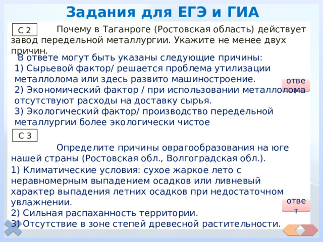 Задания для ЕГЭ и ГИА  Почему в Таганроге (Ростовская область) действует завод передельной металлургии. Укажите не менее двух причин.  Определите причины оврагообразования на юге нашей страны (Ростовская обл., Волгоградская обл.). Укажите не менее двух причин. С 2  В ответе могут быть указаны следующие причины: 1) Сырьевой фактор/ решается проблема утилизации металлолома или здесь развито машиностроение. 2) Экономический фактор / при использовании металлолома отсутствуют расходы на доставку сырья. 3) Экологический фактор/ производство передельной металлургии более экологически чистое ответ С 3 1) Климатические условия: сухое жаркое лето с неравномерным выпадением осадков или ливневый характер выпадения летних осадков при недостаточном увлажнении. 2) Сильная распаханность территории. 3) Отсутствие в зоне степей древесной растительности. ответ 
