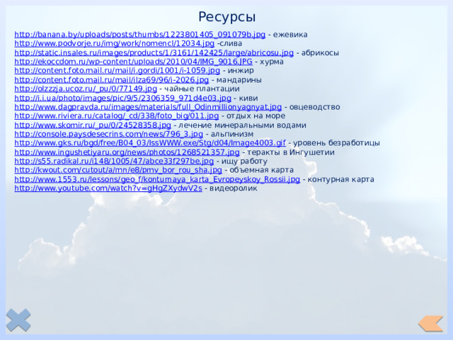 Ресурсы http://banana.by/uploads/posts/thumbs/1223801405_091079b.jpg  - ежевика http://www.podvorje.ru/img/work/nomencl/12034.jpg  -слива http://static.insales.ru/images/products/1/3161/142425/large/abricosu.jpg  - абрикосы http://ekoccdom.ru/wp-content/uploads/2010/04/IMG_9016.JPG  - хурма http://content.foto.mail.ru/mail/i.gordi/1001/i-1059.jpg  - инжир http://content.foto.mail.ru/mail/ilza69/96/i-2026.jpg  - мандарины http://olzzzja.ucoz.ru/_pu/0/77149.jpg  - чайные плантации http://i.i.ua/photo/images/pic/9/5/2306359_971d4e03.jpg  - киви http://www.dagpravda.ru/images/materials/full_Odinmillionyagnyat.jpg  - овцеводство http://www.riviera.ru/catalog/_cd/338/foto_big/011.jpg  - отдых на море http://www.skomir.ru/_pu/0/24528358.jpg  - лечение минеральными водами http://console.paysdesecrins.com/news/796_3.jpg  - альпинизм http://www.gks.ru/bgd/free/B04_03/IssWWW.exe/Stg/d04/Image4003.gif  - уровень безработицы http://www.ingushetiyaru.org/news/photos/1268521357.jpg  - теракты в Ингушетии http://s55.radikal.ru/i148/1005/47/abce33f297be.jpg  - ищу работу http://kwout.com/cutout/a/mn/e8/pmv_bor_rou_sha.jpg  - объемная карта http://www.1553.ru/lessons/geo_f/konturnaya_karta_Evropeyskoy_Rossii.jpg  - контурная карта http://www.youtube.com/watch?v=gHgZXydwV2s  - видеоролик 