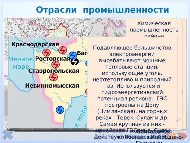 Отрасли промышленности  Черная металлургия представлена сталеплавильными и трубопрокатными заводами в Красном Сулине и Таганроге. В 2010 году в Абинске (Краснодарский край) был введен в строй первый на юге России электрометаллургический завод. Главное предприятие цветной металлургии – Тырныаузский вольфрамо-молибденовый комбинат в Кабардино-Балкарии. Химическая промышленность района производит азотные удобрения из природного газа (Невинномысск, Белореченск), ядохимикаты, синтетические материалы, пластмассы (Буденовск). Органическая химия — Каменск-Шахтинский, Волгодонск. электро-энергетика металлургия химическая Подавляющее большинство электроэнергии вырабатывают мощные тепловые станции, использующие уголь, нефтетопливо и природный газ. Используется и гидроэнергетический потенциал региона. ГЭС построены на Дону (Цимлянская), на горных реках - Терек, Сулак и др. Самая крупная из них - Чиркейская ГЭС на р. Сулак. Действует Ростовская АЭС. Красный Сулин Таганрог Абинск Тырныауз 