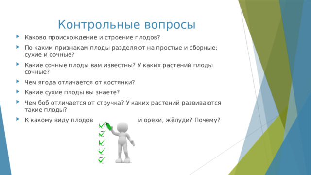 Контрольные вопросы Каково происхождение и строение плодов? По каким признакам плоды разделяют на простые и сборные; сухие и сочные? Какие сочные плоды вам известны? У каких растений плоды сочные? Чем ягода отличается от костянки? Какие сухие плоды вы знаете? Чем боб отличается от стручка? У каких растений развиваются такие плоды? К какому виду плодов можно отнести орехи, жёлуди? Почему? 