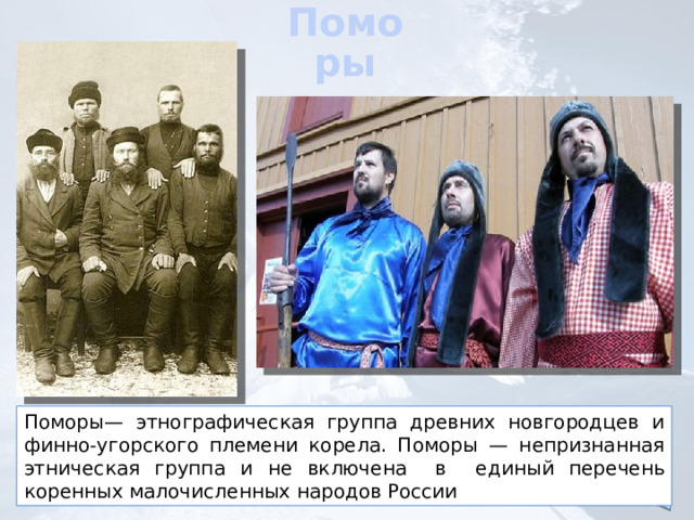 Поморы Поморы— этнографическая группа древних новгородцев и финно-угорского племени корела. Поморы — непризнанная этническая группа и не включена  в единый перечень коренных малочисленных народов России 