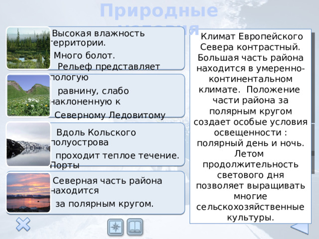 Природные условия  Высокая влажность территории.  Много болот.  Климат Европейского Севера контрастный. Большая часть района находится в умеренно-континентальном климате. Положение части района за полярным кругом создает особые условия освещенности : полярный день и ночь. Летом продолжительность светового дня позволяет выращивать многие сельскохозяйственные культуры.  Рельеф представляет пологую  равнину, слабо наклоненную к  Северному Ледовитому океану.  Вдоль Кольского полуострова  проходит теплое течение. Порты  Баренцева моря не замерзают.  Северная часть района находится  за полярным кругом. 