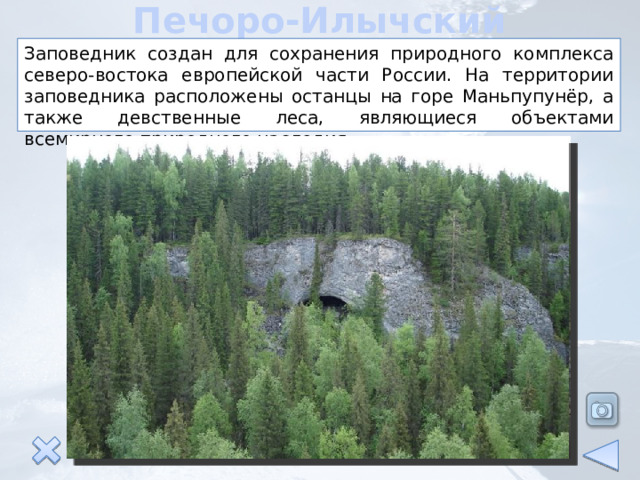 Печоро-Илычский заповедник Заповедник создан для сохранения природного комплекса северо-востока европейской части России. На территории заповедника расположены останцы на горе Маньпупунёр, а также девственные леса, являющиеся объектами всемирного природного наследия. 