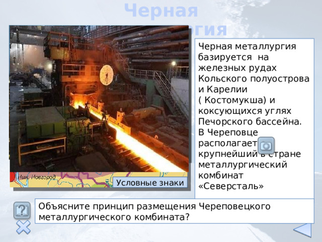 Черная металлургия Черная металлургия базируется на железных рудах Кольского полуострова и Карелии ( Костомукша) и коксующихся углях Печорского бассейна. В Череповце располагается крупнейший в стране металлургический комбинат «Северсталь» Условные знаки Объясните принцип размещения Череповецкого металлургического комбината? 