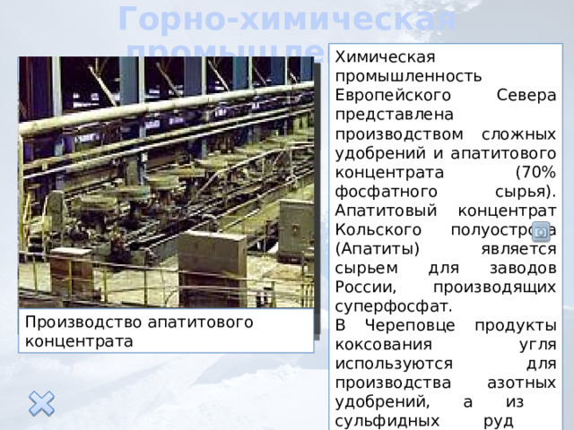 Горно-химическая промышленность Химическая промышленность Европейского Севера представлена производством сложных удобрений и апатитового концентрата (70% фосфатного сырья). Апатитовый концентрат Кольского полуострова (Апатиты) является сырьем для заводов России, производящих суперфосфат. В Череповце продукты коксования угля используются для производства азотных удобрений, а из сульфидных руд производят серную кислоту. Карьер по добыче апатитов Производство апатитового концентрата 