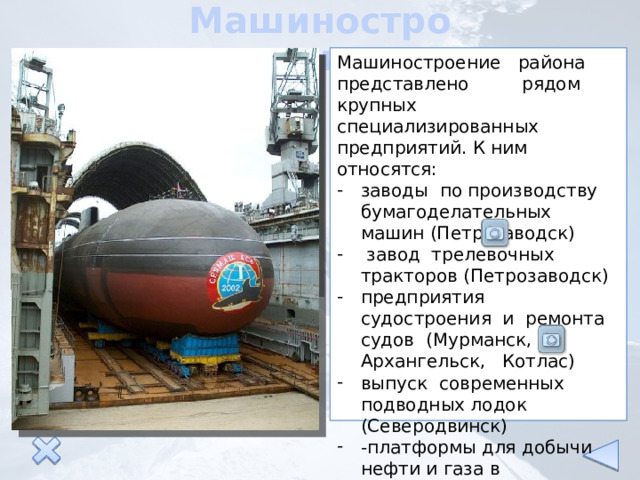Машиностроение Машиностроение района представлено рядом крупных специализированных предприятий. К ним относятся: заводы по производству бумагоделательных машин (Петрозаводск)  завод трелевочных тракторов (Петрозаводск) предприятия судостроения и ремонта судов (Мурманск, Архангельск, Котлас) выпуск современных подводных лодок (Северодвинск) -платформы для добычи нефти и газа в Баренцевом море (Северодвинск) 