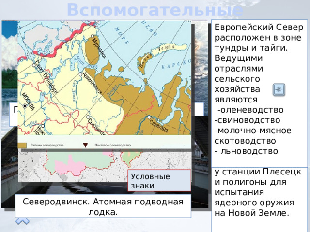 Вспомогательные отрасли В районе расположены военно-морские базы Северного флота .В городе Северодвинске идет строительство и ремонт атомных подводных лодок, Другие важные военные объекты Европейского Севера: космодром у станции Плесецк и полигоны для испытания ядерного оружия на Новой Земле. Европейский Север расположен в зоне тундры и тайги. Ведущими отраслями сельского хозяйства являются  -оленеводство -свиноводство -молочно-мясное скотоводство - льноводство Электроэнергетика района представлена электростанциями различного типа. На реках Кольского полуострова и Карелии построены каскады небольших ГЭС. Тепловые электростанции работают на Печорском угле и газе. Построена Кольская АЭС и Кислогубская приливная электростанция Агро промышленный комплекс Электроэнергетика Военно-промышленный комплекс Северный флот Плисецк.Космодром Кольская атомная электростанция Кислогубская приливная электростанция Условные знаки Северодвинск. Атомная подводная лодка. 
