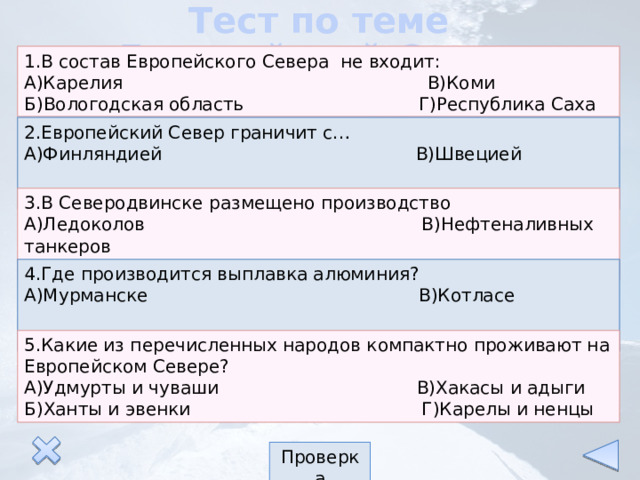 Тест по теме «Европейский Север» 1.В состав Европейского Севера не входит: А)Карелия В)Коми Б)Вологодская область Г)Республика Саха 2.Европейский Север граничит с… А)Финляндией В)Швецией Б)Норвегией Г)Швейцарией 3.В Северодвинске размещено производство А)Ледоколов В)Нефтеналивных танкеров Б)Подводных лодок Г)Морских паромов 4.Где производится выплавка алюминия? А)Мурманске В)Котласе Б)Надвоицах Г)Ухте 5.Какие из перечисленных народов компактно проживают на Европейском Севере? А)Удмурты и чуваши В)Хакасы и адыги Б)Ханты и эвенки Г)Карелы и ненцы Проверка 