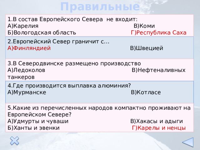 Правильные ответы 1.В состав Европейского Севера не входит: А)Карелия В)Коми Б)Вологодская область Г)Республика Саха 2.Европейский Север граничит с… А)Финляндией В)Швецией Б)Норвегией Г)Швейцарией 3.В Северодвинске размещено производство А)Ледоколов В)Нефтеналивных танкеров Б)Подводных лодок Г)Морских паромов 4.Где производится выплавка алюминия? А)Мурманске В)Котласе Б)Надвоицах Г)Ухте 5.Какие из перечисленных народов компактно проживают на Европейском Севере? А)Удмурты и чуваши В)Хакасы и адыги Б)Ханты и эвенки Г)Карелы и ненцы 