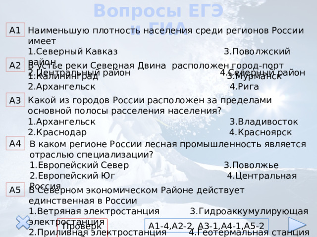 Вопросы ЕГЭ и ГИА Наименьшую плотность населения среди регионов России имеет А1 1.Северный Кавказ 3.Поволжский район 2.Центральный район 4.Северный район В устье реки Северная Двина расположен город-порт А2 1.Калининград 3.Мурманск 2.Архангельск 4.Рига А3 Какой из городов России расположен за пределами основной полосы расселения населения? 1.Архангельск 3.Владивосток 2.Краснодар 4.Красноярск А4 В каком регионе России лесная промышленность является отраслью специализации? 1.Европейский Север 3.Поволжье 2.Европейский Юг 4.Центральная Россия В Северном экономическом Районе действует единственная в России А5 1.Ветряная электростанция 3.Гидроаккумулирующая электростанция 2.Приливная электростанция 4.Геотермальная станция А1-4,А2-2, А3-1,А4-1,А5-2 Проверка 