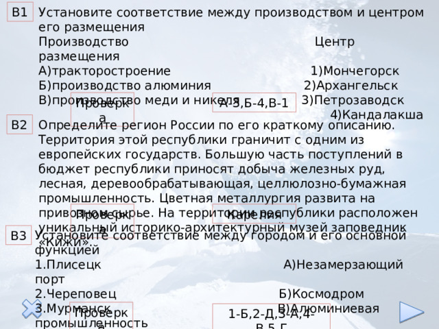 В1 Установите соответствие между производством и центром его размещения Производство Центр размещения А)тракторостроение 1)Мончегорск Б)производство алюминия 2)Архангельск В)производство меди и никеля 3)Петрозаводск  4)Кандалакша Проверка А-3,Б-4,В-1 Определите регион России по его краткому описанию. В2 Территория этой республики граничит с одним из европейских государств. Большую часть поступлений в бюджет республики приносят добыча железных руд, лесная, деревообрабатывающая, целлюлозно-бумажная промышленность. Цветная металлургия развита на привозном сырье. На территории республики расположен уникальный историко-архитектурный музей заповедник «Кижи». Карелия Проверка Установите соответствие между городом и его основной функцией 1.Плисецк А)Незамерзающий порт 2.Череповец Б)Космодром 3.Мурманск В)Алюминиевая промышленность 4.Надвоицы Г)Центр лесной промышленности 5.Архангельск Д)Центр черной металлургии В3 Проверка 1-Б,2-Д,3-А,4-В,5-Г 