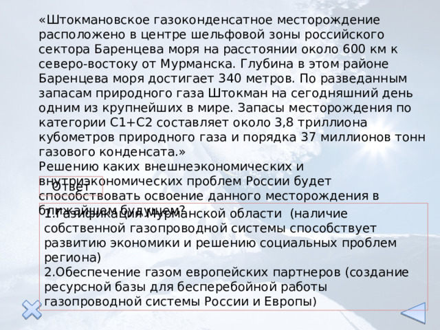 «Штокмановское газоконденсатное месторождение расположено в центре шельфовой зоны российского сектора Баренцева моря на расстоянии около 600 км к северо-востоку от Мурманска. Глубина в этом районе Баренцева моря достигает 340 метров. По разведанным запасам природного газа Штокман на сегодняшний день одним из крупнейших в мире. Запасы месторождения по категории С1+С2 составляет около 3,8 триллиона кубометров природного газа и порядка 37 миллионов тонн газового конденсата.» Решению каких внешнеэкономических и внутриэкономических проблем России будет способствовать освоение данного месторождения в ближайшем будущем? Ответ 1.Газификация Мурманской области (наличие собственной газопроводной системы способствует развитию экономики и решению социальных проблем региона) 2.Обеспечение газом европейских партнеров (создание ресурсной базы для бесперебойной работы газопроводной системы России и Европы ) 