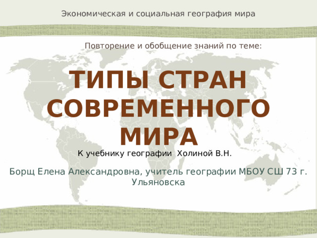 Повторение и обобщение знаний по теме: ТИПЫ СТРАН СОВРЕМЕННОГО МИРА К учебнику географии Холиной В.Н. Борщ Елена Александровна, учитель географии МБОУ СШ 73 г. Ульяновска 