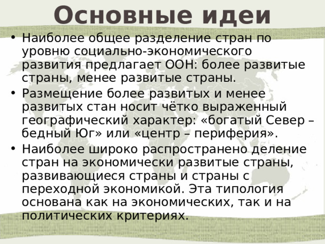 Основные идеи Наиболее общее разделение стран по уровню социально-экономического развития предлагает ООН: более развитые страны, менее развитые страны. Размещение более развитых и менее развитых стан носит чётко выраженный географический характер: «богатый Север – бедный Юг» или «центр – периферия». Наиболее широко распространено деление стран на экономически развитые страны, развивающиеся страны и страны с переходной экономикой. Эта типология основана как на экономических, так и на политических критериях. 