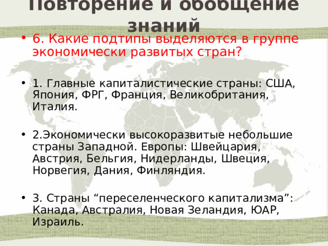 Повторение и обобщение знаний 6. Какие подтипы выделяются в группе экономически развитых стран? 1. Главные капиталистические страны: США, Япония, ФРГ, Франция, Великобритания, Италия. 2.Экономически высокоразвитые небольшие страны Западной. Европы: Швейцария, Австрия, Бельгия, Нидерланды, Швеция, Норвегия, Дания, Финляндия. 3. Страны “переселенческого капитализма”: Канада, Австралия, Новая Зеландия, ЮАР, Израиль. 