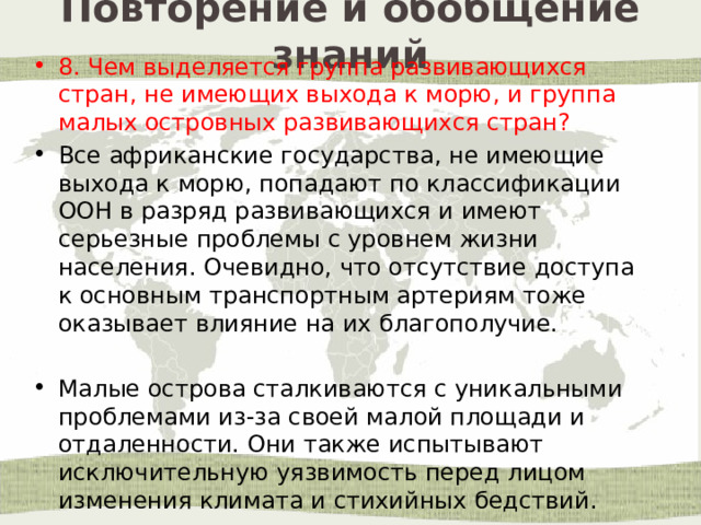 Повторение и обобщение знаний 8. Чем выделяется группа развивающихся стран, не имеющих выхода к морю, и группа малых островных развивающихся стран? Все африканские государства, не имеющие выхода к морю, попадают по классификации ООН в разряд развивающихся и имеют серьезные проблемы с уровнем жизни населения. Очевидно, что отсутствие доступа к основным транспортным артериям тоже оказывает влияние на их благополучие. Малые острова сталкиваются с уникальными проблемами из-за своей малой площади и отдаленности. Они также испытывают исключительную уязвимость перед лицом изменения климата и стихийных бедствий. 