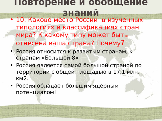 Повторение и обобщение знаний 10. Каково место России в изученных типологиях и классификациях стран мира? К какому типу может быть отнесена ваша страна? Почему ? Россия относится к развитым странам, к странам «Большой 8» Россия является самой большой страной по территории с общей площадью в 17,1 млн. км2. Россия обладает большим ядерным потенциалом! 