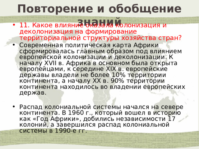 Повторение и обобщение знаний 11. Какое влияние оказала колонизация и деколонизация на формирование территориальной структуры хозяйства стран? Современная политическая карта Африки сформировалась главным образом под влиянием европейской колонизации и деколонизации. К началу XVII в. Африка в основном была открыта европейцами, к середине XIX в. европейские державы владели не более 10% территории континента, а началу ХХ в. 90% территории континента находилось во владении европейских держав. Распад колониальной системы начался на севере континента. В 1960 г., который вошел в историю как «Год Африки», добились независимости 17 колоний, а завершился распад колониальной системы в 1990-е гг. 