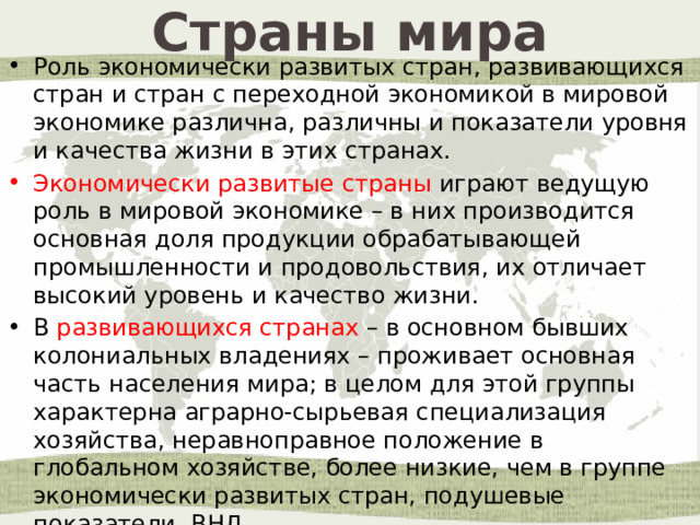 Страны мира Роль экономически развитых стран, развивающихся стран и стран с переходной экономикой в мировой экономике различна, различны и показатели уровня и качества жизни в этих странах. Экономически развитые страны играют ведущую роль в мировой экономике – в них производится основная доля продукции обрабатывающей промышленности и продовольствия, их отличает высокий уровень и качество жизни. В развивающихся странах – в основном бывших колониальных владениях – проживает основная часть населения мира; в целом для этой группы характерна аграрно-сырьевая специализация хозяйства, неравноправное положение в глобальном хозяйстве, более низкие, чем в группе экономически развитых стран, подушевые показатели ВНД. 