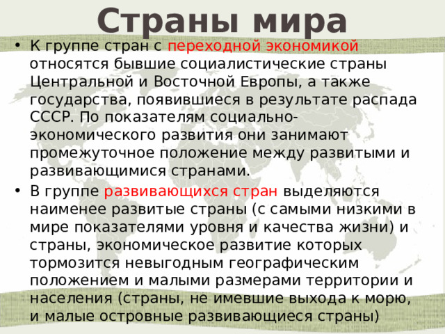 Страны мира К группе стран с переходной экономикой относятся бывшие социалистические страны Центральной и Восточной Европы, а также государства, появившиеся в результате распада СССР. По показателям социально-экономического развития они занимают промежуточное положение между развитыми и развивающимися странами. В группе развивающихся стран выделяются наименее развитые страны (с самыми низкими в мире показателями уровня и качества жизни) и страны, экономическое развитие которых тормозится невыгодным географическим положением и малыми размерами территории и населения (страны, не имевшие выхода к морю, и малые островные развивающиеся страны) 