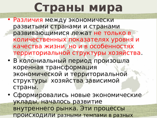 Страны мира Различия между экономически развитыми странами и странами развивающимися лежат не только в количественных показателях уровня и качества жизни, но и в особенностях территориальной структуры хозяйства . В колониальный период произошла коренная трансформация экономической и территориальной структуры хозяйства зависимой страны. Сформировались новые экономические уклады, началось развитие внутреннего рынка. Эти процессы происходили разными темпами в разных природных зонах. 