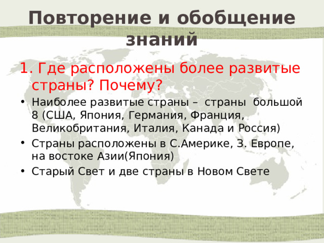 Повторение и обобщение знаний 1. Где расположены более развитые страны? Почему? Наиболее развитые страны – страны большой 8 (США, Япония, Германия, Франция, Великобритания, Италия, Канада и Россия) Страны расположены в С.Америке, З. Европе, на востоке Азии(Япония) Старый Свет и две страны в Новом Свете 