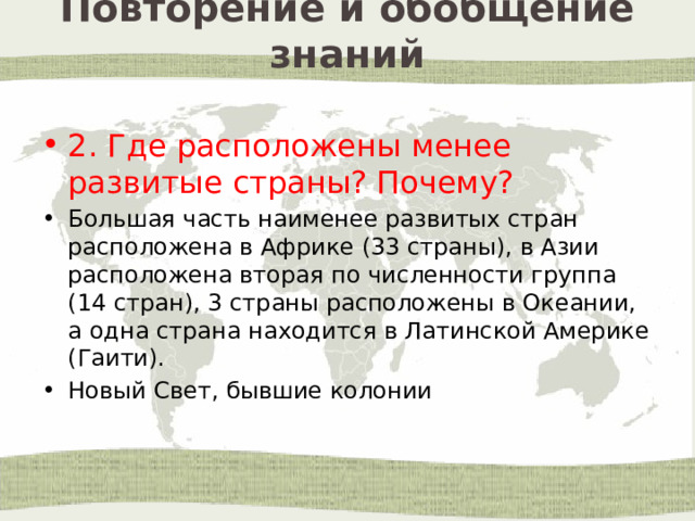 Повторение и обобщение знаний 2. Где расположены менее развитые страны? Почему? Большая часть наименее развитых стран расположена в Африке (33 страны), в Азии расположена вторая по численности группа (14 стран), 3 страны расположены в Океании, а одна страна находится в Латинской Америке (Гаити). Новый Свет, бывшие колонии 
