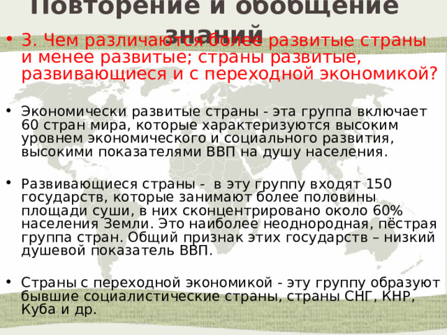 Повторение и обобщение знаний 3. Чем различаются более развитые страны и менее развитые; страны развитые, развивающиеся и с переходной экономикой? Экономически развитые страны - эта группа включает 60 стран мира, которые характеризуются высоким уровнем экономического и социального развития, высокими показателями ВВП на душу населения. Развивающиеся страны - в эту группу входят 150 государств, которые занимают более половины площади суши, в них сконцентрировано около 60% населения Земли. Это наиболее неоднородная, пёстрая группа стран. Общий признак этих государств – низкий душевой показатель ВВП. Страны с переходной экономикой - эту группу образуют бывшие социалистические страны, страны СНГ, КНР, Куба и др. 