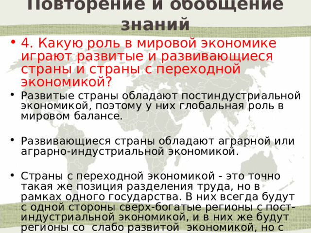 Повторение и обобщение знаний 4. Какую роль в мировой экономике играют развитые и развивающиеся страны и страны с переходной экономикой? Развитые страны обладают постиндустриальной экономикой, поэтому у них глобальная роль в мировом балансе. Развивающиеся страны обладают аграрной или аграрно-индустриальной экономикой. Страны с переходной экономикой - это точно такая же позиция разделения труда, но в рамках одного государства. В них всегда будут с одной стороны сверх-богатые регионы с пост-индустриальной экономикой, и в них же будут регионы со слабо развитой экономикой, но с богатыми ресурсами. 