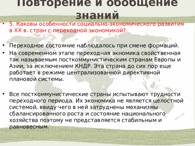 Повторение и обобщение знаний 5. Каковы особенности социально-экономического развития в ХХ в. стран с переходной экономикой? Переходное состояние наблюдалось при смене формаций. На современном этапе переходная экномика свойственная так называемым посткоммунистическим странам Европы и Азии, за исключением КНДР. Эта страна до сих пор еще работает в режиме централизованной директивной плановой системы. Все посткоммунистические страны испытывают трудности переходного периода. Их экономика не является целостной системой, ввиду чего в ней затруднены механизмы сбалансированного роста и состояние национального хозяйства поэтому не представляется стабильным и равновесным. 