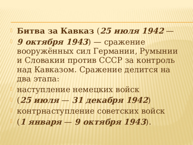 Битва за Кавказ ( 25 июля 1942  — 9 октября 1943 ) — сражение вооружённых сил Германии, Румынии и Словакии против СССР за контроль над Кавказом. Сражение делится на два этапа: наступление немецких войск ( 25 июля  — 31 декабря 1942 ) контрнаступление советских войск ( 1 января  — 9 октября 1943 ). 