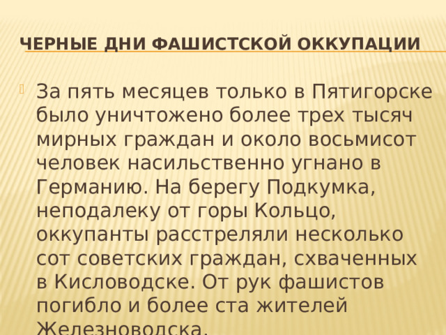 Черные дни фашистской оккупации За пять месяцев только в Пятигорске было уничтожено более трех тысяч мирных граждан и около восьмисот человек насильственно угнано в Германию. На берегу Подкумка, неподалеку от горы Кольцо, оккупанты расстреляли несколько сот советских граждан, схваченных в Кисловодске. От рук фашистов погибло и более ста жителей Железноводска. 