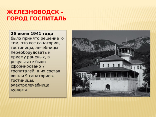 Железноводск –  город госпиталь 26 июня 1941 года было принято решение о том, что все санатории, гостиницы, лечебницы переоборудовать к приему раненых, в результате было сформировано 7 госпиталей, в их состав вошли 9 санаториев, гостиницы, электролечебница курорта. 