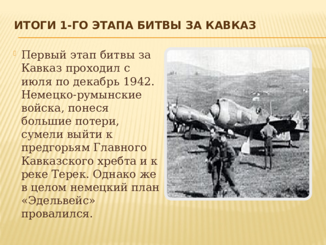 Итоги 1-го этапа Битвы за Кавказ   Первый этап битвы за Кавказ проходил с июля по декабрь 1942. Немецко-румынские войска, понеся большие потери, сумели выйти к предгорьям Главного Кавказского хребта и к реке Терек. Однако же в целом немецкий план «Эдельвейс» провалился. 