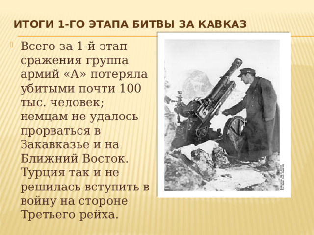 Итоги 1-го этапа Битвы за Кавказ   Всего за 1-й этап сражения группа армий «А» потеряла убитыми почти 100 тыс. человек; немцам не удалось прорваться в Закавказье и на Ближний Восток. Турция так и не решилась вступить в войну на стороне Третьего рейха. 