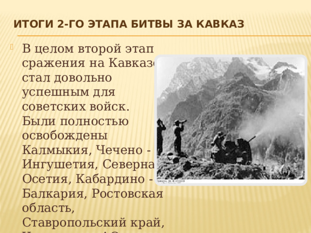 Итоги 2-го этапа Битвы за Кавказ   В целом второй этап сражения на Кавказе стал довольно успешным для советских войск. Были полностью освобождены Калмыкия, Чечено - Ингушетия, Северная Осетия, Кабардино - Балкария, Ростовская область, Ставропольский край, Черкесская АО, Карачаевская АО и Адыгейская АО. 
