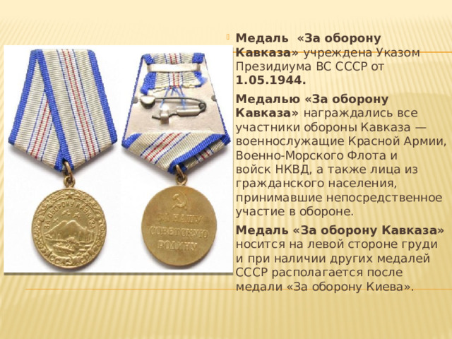 Медаль «За оборону Кавказа»  учреждена Указом Президиума ВС СССР от 1.05.1944.   Медалью «За оборону Кавказа» награждались все участники обороны Кавказа — военнослужащие Красной Армии, Военно-Морского Флота и войск НКВД, а также лица из гражданского населения, принимавшие непосредственное участие в обороне.   Медаль «За оборону Кавказа» носится на левой стороне груди и при наличии других медалей СССР располагается после медали «За оборону Киева».   