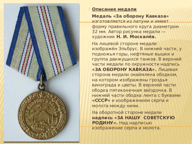 Описание медали   Медаль «За оборону Кавказа» изготовляется из латуни и имеет форму правильного круга диаметром 32 мм. Автор рисунка медали — художник  Н. И. Москалёв.   На лицевой стороне медали изображён Эльбрус. В нижней части, у подножья горы, нефтяные вышки и группа движущихся танков. В верхней части медали по окружности надпись «ЗА ОБОРОНУ КАВКАЗА». Лицевая сторона медали окаймлена ободком, на котором изображены гроздья винограда и цветы. В верхней части ободка пятиконечная звёздочка. В нижней части ободка лента с буквами «СССР» и изображением серпа и молота между ними.   На оборотной стороне медали надпись «ЗА НАШУ СОВЕТСКУЮ РОДИНУ». Над надписью изображение серпа и молота. 
