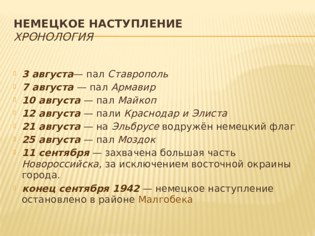 Немецкое наступление  Хронология 3 августа — пал Ставрополь 7 августа  — пал Армавир 10 августа  — пал Майкоп 12 августа  — пали Краснодар и Элиста 21 августа  — на Эльбрусе водружён немецкий флаг 25 августа  — пал Моздок 11 сентября  — захвачена большая часть Новороссийска , за исключением восточной окраины города. конец сентября 1942  — немецкое наступление остановлено в районе Малгобека 