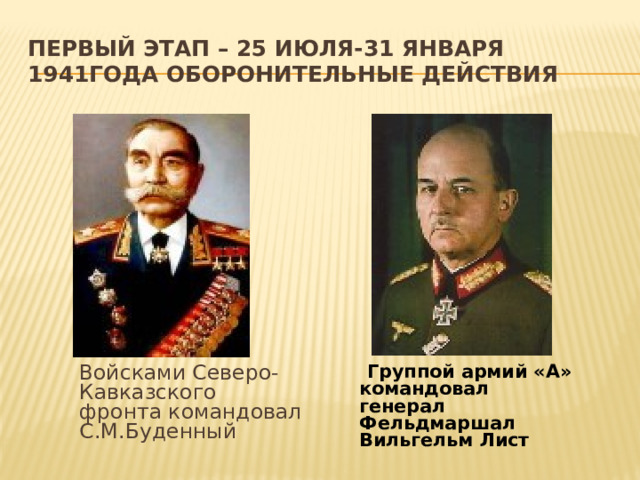 Первый этап – 25 июля-31 января 1941года оборонительные действия  Войсками Северо-Кавказского фронта командовал С.М.Буденный  Группой армий «А» командовал генерал Фельдмаршал Вильгельм Лист 
