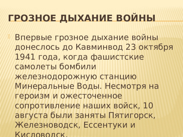 Грозное дыхание войны Впервые грозное дыхание войны донеслось до Кавминвод 23 октября 1941 года, когда фашистские самолеты бомбили железнодорожную станцию Минеральные Воды. Несмотря на героизм и ожесточенное сопротивление наших войск, 10 августа были заняты Пятигорск, Железноводск, Ессентуки и Кисловодск. 