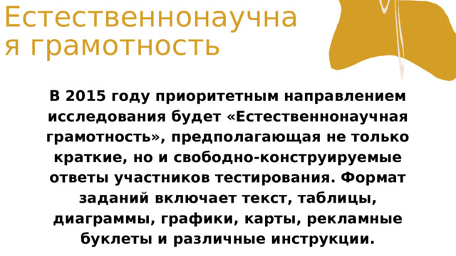 Естественнонаучная грамотность В 2015 году приоритетным направлением исследования будет «Естественнонаучная грамотность», предполагающая не только краткие, но и свободно-конструируемые ответы участников тестирования. Формат заданий включает текст, таблицы, диаграммы, графики, карты, рекламные буклеты и различные инструкции. 