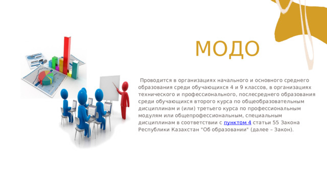  МОДО  Проводится в организациях начального и основного среднего образования среди обучающихся 4 и 9 классов, в организациях технического и профессионального, послесреднего образования среди обучающихся второго курса по общеобразовательным дисциплинам и (или) третьего курса по профессиональным модулям или общепрофессиональным, специальным дисциплинам в соответствии с пунктом 4 статьи 55 Закона Республики Казахстан 