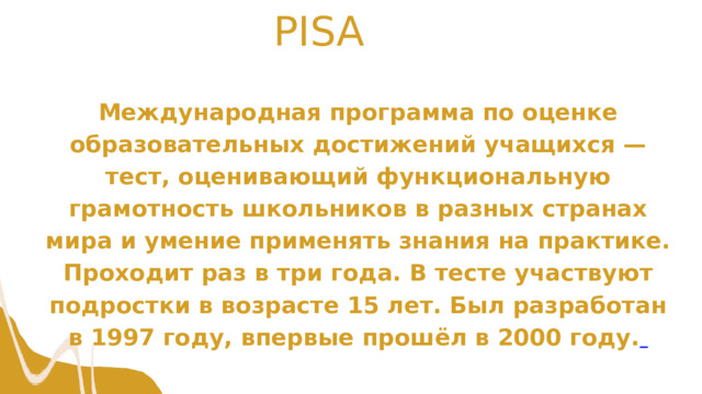 PISA Международная программа по оценке образовательных достижений учащихся — тест, оценивающий функциональную грамотность школьников в разных странах мира и умение применять знания на практике. Проходит раз в три года. В тесте участвуют подростки в возрасте 15 лет. Был разработан в 1997 году, впервые прошёл в 2000 году.  
